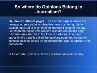 So where do Opinions Belong in
                 Journalism?

    Opinion & Editorial pages. The editorial page is where the
    newspaper sets aside its objective news-gathering role to
    explain, applaud or champion an important issue of the day.
    Letters to the editor from readers also are run on this page.
    Editorials may also be in the form of cartoons. The page
    opposite this page is called the opinions page and frequently
    contains opinion pieces by columnists that can be partisan and
    passionate.



    In TV or radio, opinions pieces are known as commentary.
 