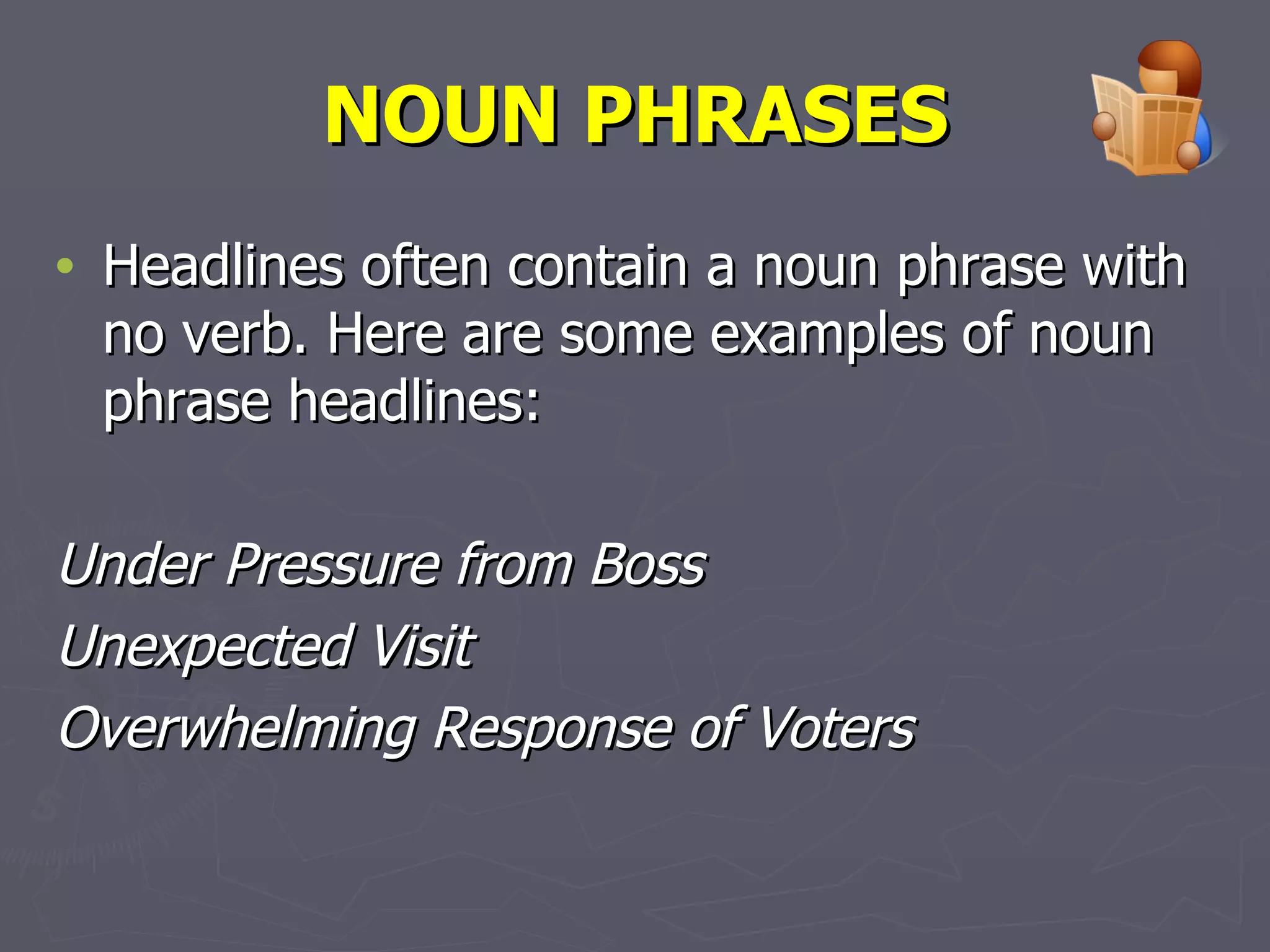 NOUN PHRASES Headlines often contain a noun phrase with no verb. Here are some examples of noun phrase headlines:  Under Pressure from Boss Unexpected Visit Overwhelming Response of Voters   