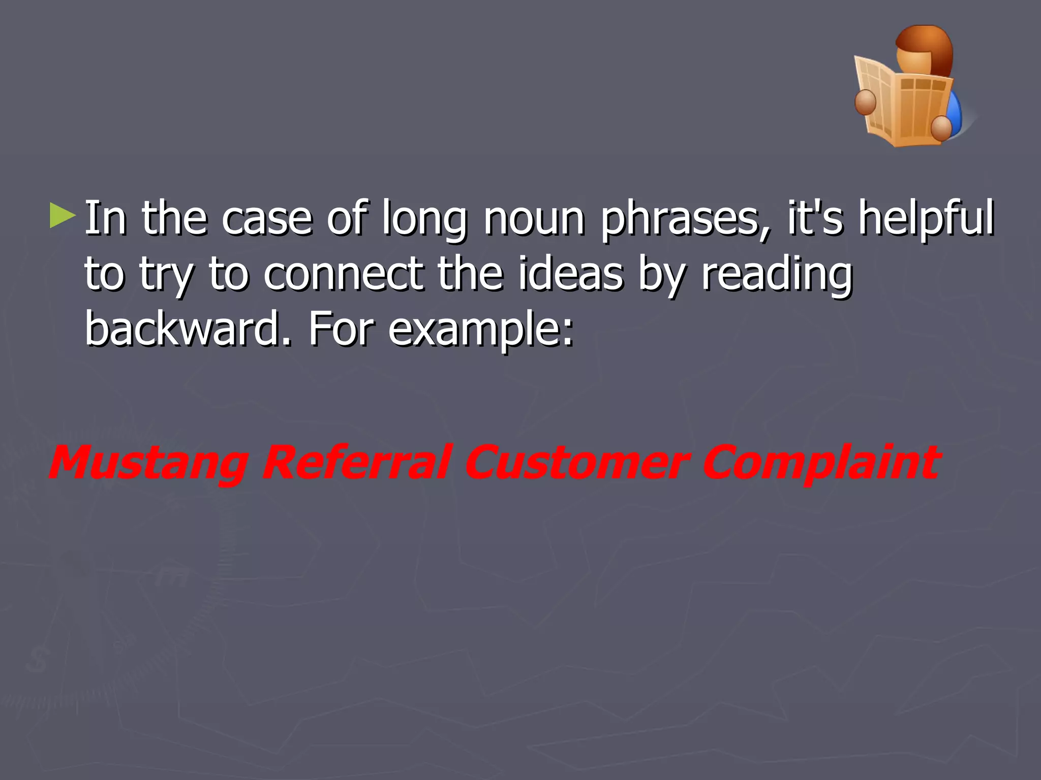 In the case of long noun phrases, it's helpful to try to connect the ideas by reading backward. For example:  Mustang Referral Customer Complaint   