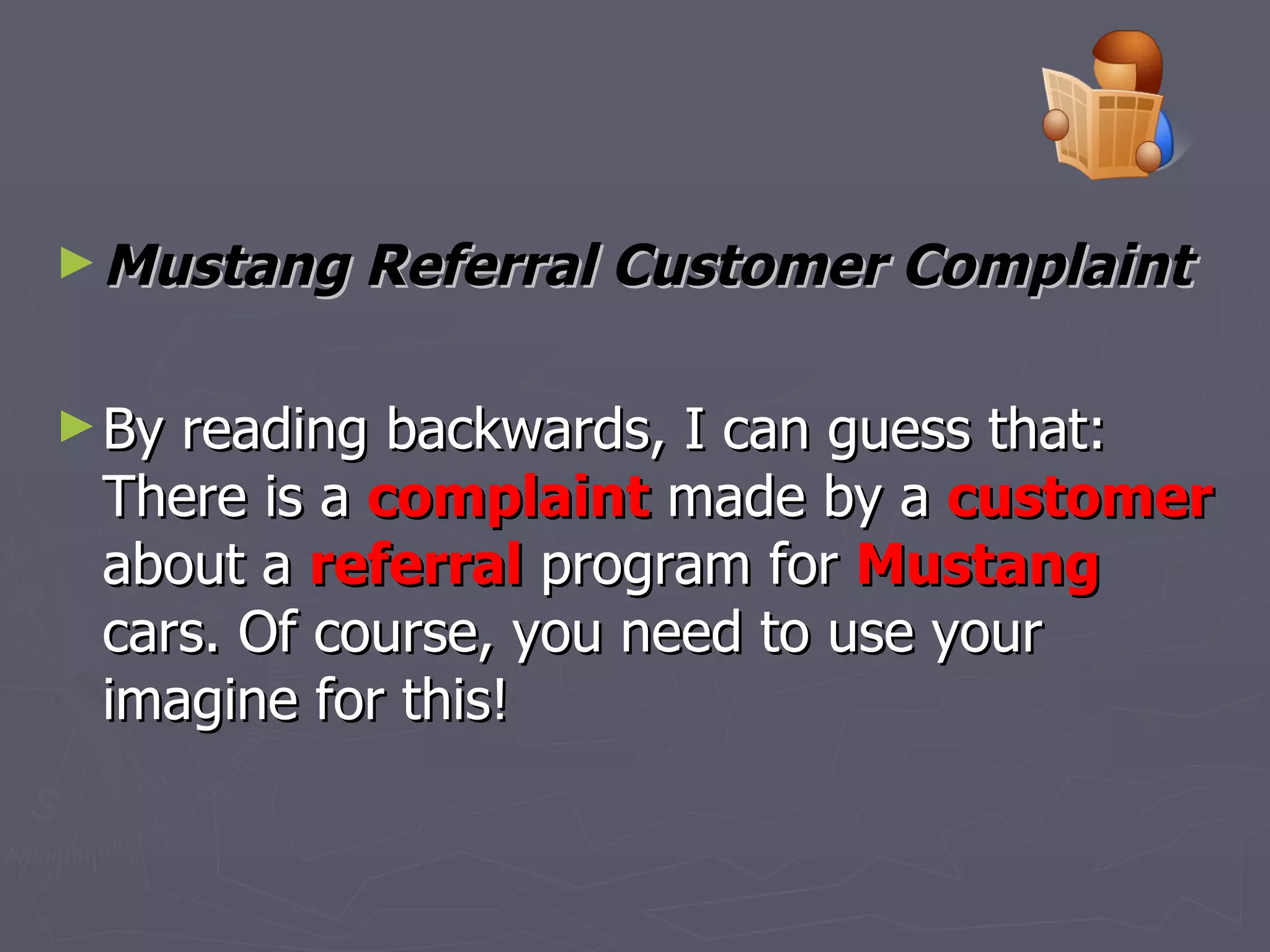 Mustang Referral Customer Complaint   By reading backwards, I can guess that: There is a  complaint  made by a  customer  about a  referral  program for  Mustang  cars. Of course, you need to use your imagine for this!  