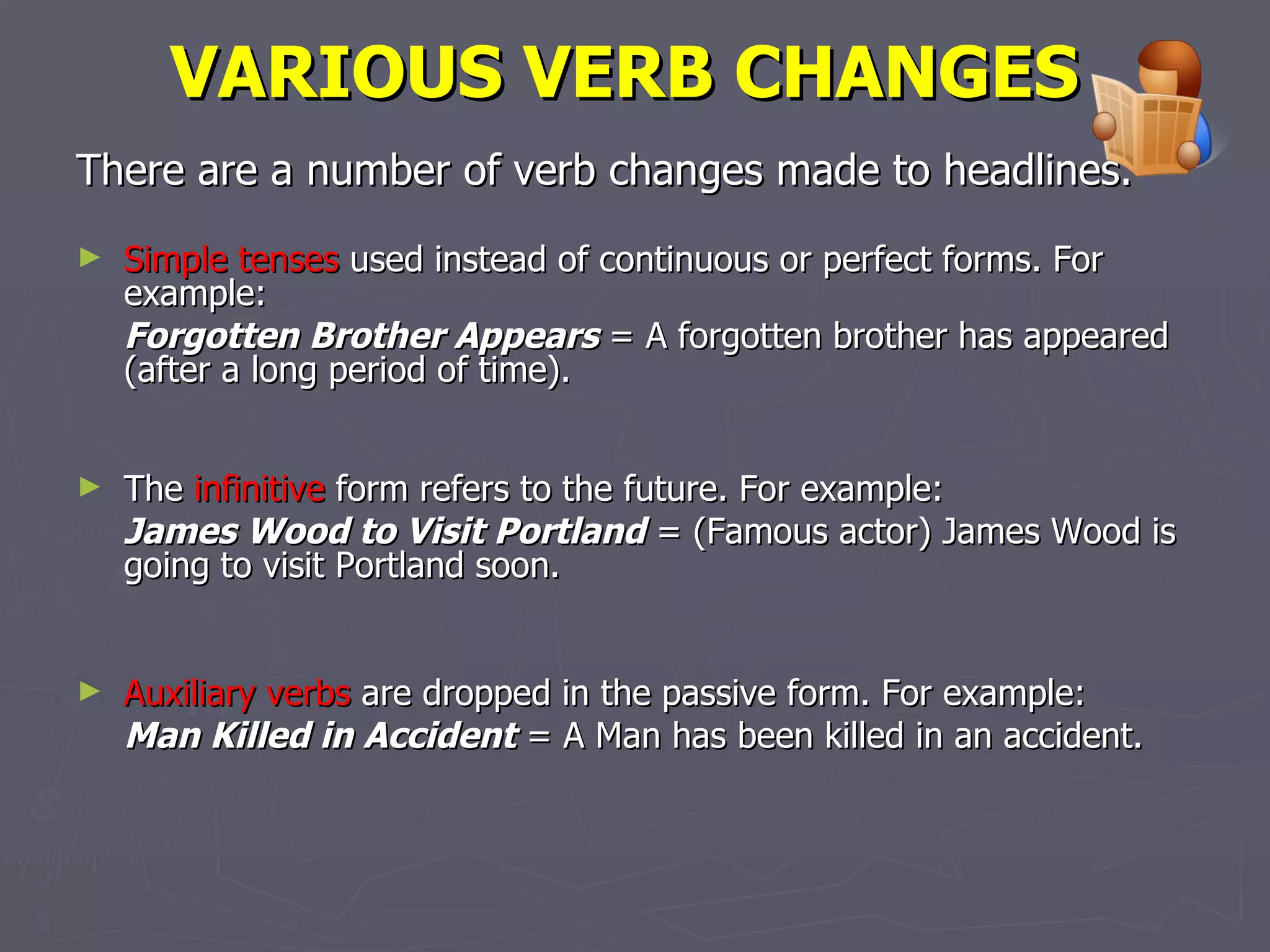 VARIOUS VERB CHANGES   There are a number of verb changes made to headlines.   Simple tenses  used instead of continuous or perfect forms.  For example:  Forgotten Brother Appears  = A forgotten brother has appeared (after a long period of time). The  infinitive  form refers to the future.  For example:  James Wood to Visit Portland  = (Famous actor) James Wood is going to visit Portland soon.  Auxiliary verbs  are dropped in the passive form.  For example:  Man Killed in Accident  = A Man has been killed in an accident. 