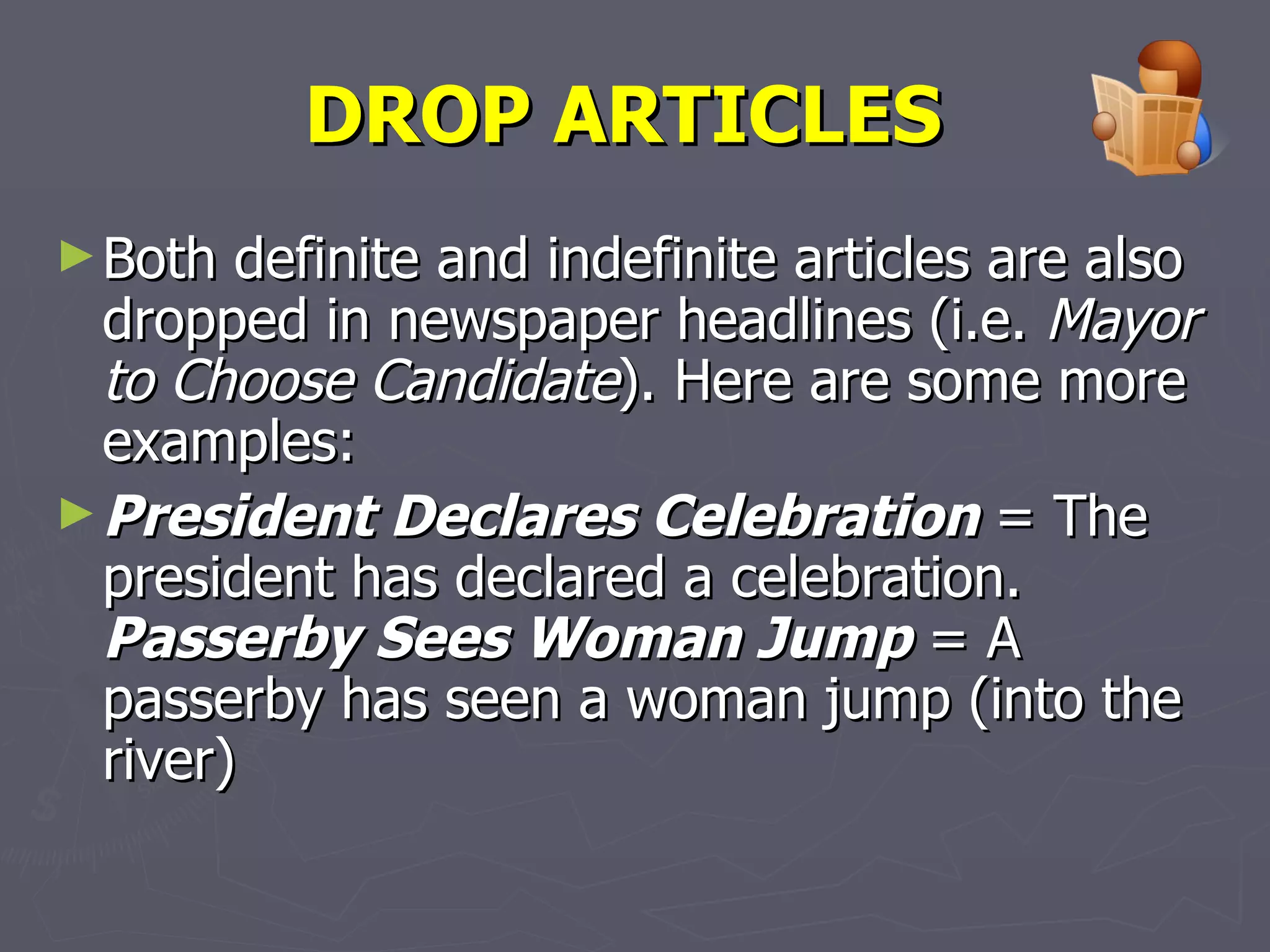 DROP ARTICLES   Both definite and indefinite articles are also dropped in newspaper headlines (i.e.  Mayor to Choose Candidate ). Here are some more examples:  President Declares Celebration  = The president has declared a celebration. Passerby Sees Woman Jump  = A passerby has seen a woman jump (into the river) 