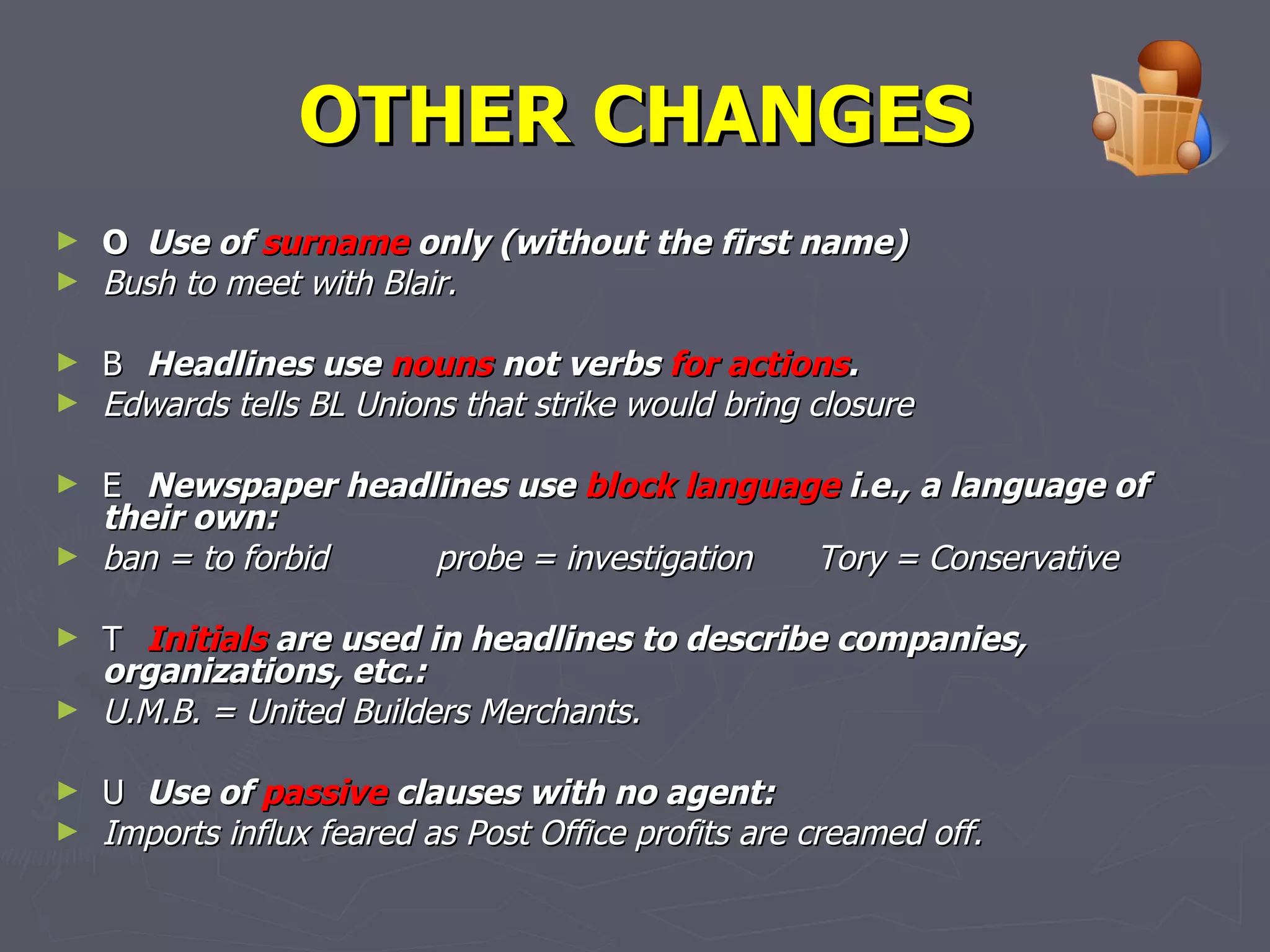 OTHER CHANGES 􀂃   Use of  surname  only (without the first name)  Bush to meet with Blair. 􀂃   Headlines use  nouns  not verbs  for actions . Edwards tells BL Unions that strike would bring closure 􀂃   Newspaper headlines use  block language  i.e., a language of their own: ban = to forbid probe = investigation Tory = Conservative 􀂃   Initials  are used in headlines to describe companies, organizations, etc.: U.M.B. = United Builders Merchants. 􀂃   Use of  passive  clauses with no agent: Imports influx feared as Post Office profits are creamed off.   