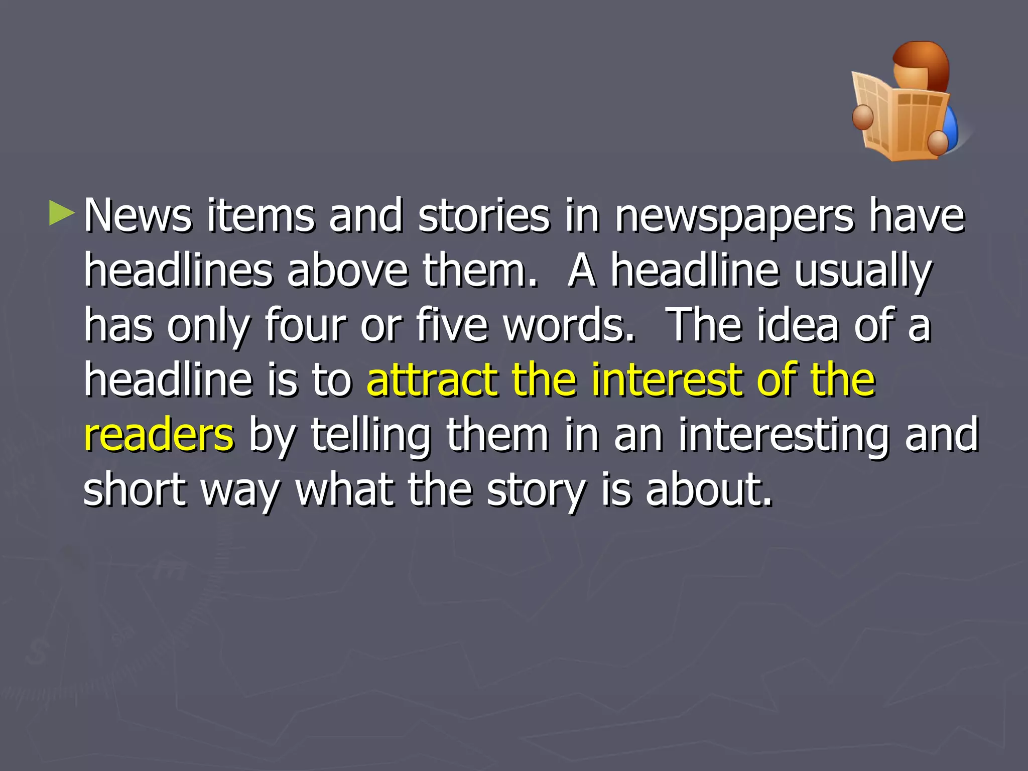 News items and stories in newspapers have headlines above them.  A headline usually has only four or five words.  The idea of a headline is to  attract the interest of the readers  by telling them in an interesting and short way what the story is about. 