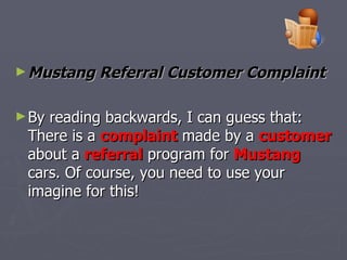 Mustang Referral Customer Complaint   By reading backwards, I can guess that: There is a  complaint  made by a  customer  about a  referral  program for  Mustang  cars. Of course, you need to use your imagine for this!  