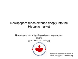 Newspapers reach extends deeply into the Hispanic market Newspapers are uniquely positioned to grow your share in the Hispanic market A copy of this presentation can be found at: www.nahpprocurement.org 