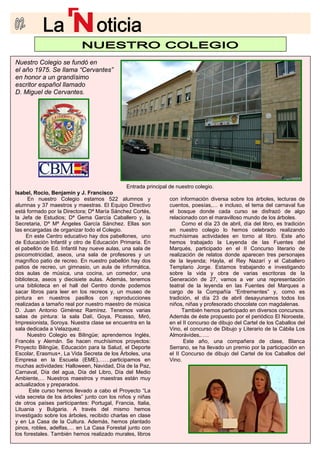 Nuestro Colegio se fundó en
el año 1975. Se llama “Cervantes”
en honor a un grandísimo
escritor español llamado
D. Miguel de Cervantes.
J. Francisco
estamos 5
alumna ras.
está form a; Dª Ma
la Je Gema Garc
García Sá
las en nizar todo el Col
tivo hay dos pabell
de Edu de Educación Primaria. En
el pab aulas, una sala de
psic na sala de profesores y un
magnífico patio de recreo. En nuestro pabellón hay dos
patios de recreo, un gimnasio, un aula de informática,
dos aulas de música, una cocina, un comedor, una
biblioteca, aseos y diecisiete aulas. Además, tenemos
una biblioteca en el hall del Centro donde podemos
sacar libros para leer en los recreos y, un museo de
pintura en nuestros pasillos con reproducciones
realizadas a tamaño real por nuestro maestro de música
D. Juan Antonio Giménez Ramírez. Tenemos varias
salas de pintura: la sala Dalí, Goya, Picasso, Miró,
Impre estra clase se encuentra en la
sala d
Bilingüe; aprendemos Inglés,
Francés y Alemán. Se hacen muchísimos proyectos:
Proyecto Bilingüe, Educación para la Salud, el Deporte
Escolar, Erasmus+, La Vida Secreta de los Árboles, una
Empresa en la Escuela (EME),……participamos en
muchas actividades: Halloween, Navidad, Día de la Paz,
Carnaval, Día del agua, Día del Libro, Día del Medio
Ambiente,… Nuestros maestros y maestras están muy
actualizados y preparados.
Este curso hemos llevado a cabo el Proyecto “La
vida secreta de los árboles” junto con los niños y niñas
de otros países participantes: Portugal, Francia, Italia,
Lituania y Bulgaria. A través del mismo hemos
investigado sobre los árboles, recibido charlas en clase
y en La Casa de la Cultura. Además, hemos plantado
pinos, robles, adelfas,… en La Casa Forestal junto con
los forestales. También hemos realizado murales, libros
fue
algo
ción
do
año
hemos trabajado la Leyenda de las Fuentes del
Marqués, participado en el II Concurso literario de
realización de relatos donde aparecen tres personajes
de la leyenda; Hayla, el Rey Nazarí y el Caballero
Templario Jorge. Estamos trabajando e investigando
sobre la vida y obra de varias escritoras de la
Generación de 27, vamos a ver una representación
teatral de la leyenda en las Fuentes del Marques a
cargo de la Compañía “Entrementes” y, como es
tradición, el día 23 de abril desayunamos todos los
niños, niñas y profesorado chocolate con magdalenas.
También hemos participado en diversos concursos.
Además de éste propuesto por el periódico El Noroeste,
en el II concurso de dibujo del Cartel de los Caballos del
Vino, el concurso de Dibujo y Literario de la Cábila Los
Almorávides,…..
Este año, una compañera de clase, Blanca
Serrano, se ha llevado un premio por la participación en
el II Concurso de dibujo del Cartel de los Caballos del
Vino.
Entrada principal de nuestro colegio.
22 alumnos y
El Equipo Directivo
ría Sánchez Cortés,
ía Caballero y, la
nchez. Ellas son
egio.
ones, uno
con información diversa sobre los árboles, lecturas de
cuentos, poesías,… e incluso, el tema del carnaval
el bosque donde cada curso se disfrazó de
relacionado con el maravilloso mundo de los árboles.
Como el día 23 de abril, día del libro, es tradi
en nuestro colegio lo hemos celebrado realizan
muchísimas actividades en torno al libro. Este
Isabel, Rocío, Benjamín y
En nuestro Colegio
s y 37 maestros y maest
ado por la Director
fa de Estudios; Dª
Secretaria, Dª Mª Ángeles
cargadas de orga
En este Centro educa
cación Infantil y otro
ellón de Ed. Infantil hay nueve
omotricidad, aseos, u
sionista, Soroya. Nu
edicada a Velazquez.
Nuestro Colegio es
 