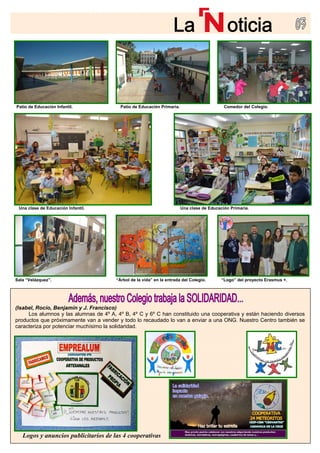 Logos y anuncios publicitarios de las 4 cooperativas
Una clase de Educación Infantil. Una clase de Educación Primaria.
Sala “Velázquez”. “Árbol de la vida” en la e
(Isabel, Rocío, Benjamín y J. Francisco)
Los alumnos y las alumnas de 4º A, 4º B, 4º C y 6º C ha
productos que próximamente van a vender y todo lo recaudado lo van a enviar a una ONG. Nuestro Centro también se
caracteriza por potenciar muchísimo la solidaridad.
Patio de Educación Infantil.
ntrada del Colegio. “Logo” del proyecto Erasmus +.
n constituido una cooperativa y están haciendo diversos
Comedor del Colegio.Patio de Educación Primaria.
 