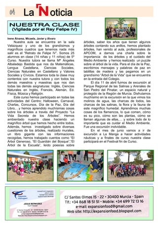 Irene Álvarez, Micaela, Javier y Álvaro
Nuestra aula se encuentra en la sala
Curso. Nuestra tutora se llama Mª Ángeles
Albaladejo Bastida que nos da Matemáticas,
Lengua Castellana, Ciencias Sociales,
Ciencias Naturales en Castellano y Valores
Sociales y Cívicos. Estamos toda la clase muy
contentos con nuestra tutora y con todos los
demás maestros y maestras que nos dan
todas las demás asignaturas: Inglés, Ciencias
Naturales en Inglés, Francés, Alemán, Ed.
Física, Música y Religión.
Este curso hemos participado en todas las
actividades del Centro; Halloween, Carnaval,
Charlas, Concursos, Día de la Paz, Día del
ambientado nuestra clase haciendo un
magnífico árbol que hemos hecho entre todos.
Además, hemos investigado sobre diversas
cuestiones de los árboles, realizado murales,
un libro gigante con las informaciones
recogidas, hemos trabajado cuentos como “El
Árbol Generoso, “El Guardián del Bosque”,“El
Árbol de la Escuela”, leído poesías sobre
unos
árboles co s, hemos plantado
de
APCOM, a darnos e la
importancia de los árboles y el cuidado del
Medio Ambiente y hemos realizado un puzzle
sobre el árbol de la vida. Para el día de la Paz,
escribimos mensajes y palabras de paz en
tablillas de madera y las pegamos en un
grandísimo “Árbol de la Vida” que se encuentra
en la entrada del Colegio.
El día 11 de abril fuimos de excursión al
Parque Regional de las Salinas y Arenales de
San Pedro del Pinatar, un espacio natural y
protegido de la Región de Murcia. Disfrutamos
muchísimo en la excursión en la que vimos los
molinos de agua, las charcas de lodos, las
charcas de las salinas, la flora y la fauna de
llaman algunas de ellas,… y sobre todo de lo
importante que es cuidar el Medio Ambiente.
Fue una excursión inolvidable.
En el mes de junio vamos a ir de
excursión a La Manga a hacer actividades
náuticas y a finales de curso nuestra clase
participará en el Festival fin de Curso.
árboles, saber los años que tienen alg
ntando sus anillo
árboles, han venido al aula, profesionales
una charla sobr
Velazquez y uno de los grandísimos y
magníficos cuadros que tenemos nada más
salir es el “Retrato de Felipe IV”. Somos 25
alumnos en clase (14 niñas y 11 niños) de 5º
Libro,…y hemos aprendido muchísimas cosas
sobre los árboles a través del Proyecto “La
Vida Secreta de los Árboles”. Hemos
este magnífico humedal. Aprendimos muchas
cosas de los flamencos, lo que comen, cómo
es su pico, cómo son las plantas, cómo se
 