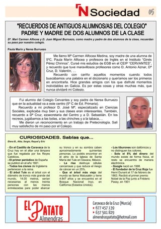 Dª. Mari Carmen Alfocea y D. Juan Miguel Burruezo, como madre y padre de dos alumnos de la clase, recuerdan
su paso por nuestro colegio.
Elena B., Alba, Sergio, Raquel y Eric
- En el Castillo de Caravaca de la
Cruz hay en el altar una lámpara
que fue regalada por los Reyes
Católicos.
- El primer periódico de España
su tronco y en su sombra caben
aproximadamente quinientas
personas. Lo podéis encontrar en
el atrio de la Iglesia de Santa
María del Tule en Oaxaca, México.
- Los tiburones son daltónicos y
no distinguen los colores.
- Solo el 8% del dinero del
mundo existe de forma física, el
resto se encuentra de manera
Paula Marín y Nerea Burruezo
se publicó en el año 1661.
- Todos los cisnes de Inglaterra
pertenecen a la reina.
- El árbol Tule es el árbol con el
diámetro de tronco más grande del
mundo, 14,05 metros, serían
necesarias al menos treinta
personas con las manos
entrelazadas para poder abarcar
- La risa destruye células
cancerosas y que reduce el riesgo
de cáncer en un 25%.
- Que el árbol más viejo del
mundo se llama Matusalén y tiene
4.847 años y se encuentra en el
Bosque Nacional Inyo, en
California (Estados Unidos).
electrónica.
- Google nació en 1998.
- El fundador de la Cruz Roja fue
Henri Dunant el 17 de febrero de
1863. Recibió el primer premio
Nobel de la Paz junto a Fréderic
Passy, en 1901
Me llamo Mª Carmen Alfocea Medina, soy madre de una alumna de
5ºC, Paula Marín Alfocea y profesora de Inglés en el Instituto “Ginés
,
y recuerdo que tuve maravillosos profesores como D. Antonio Aznar, Dª
Cruz, D. Valentín, …
Recuerdo con cariño aquellos momentos cuando todos
buscábamos una palabra en el diccionario y queríamos ser los primeros
en encontrarla. Hice grandes amigos con los que disfruté momentos
inolvidables en Galicia. Es por estas cosas y otras muchas más, que
nunca olvidaré mi Cole
Pérez Chirinos”. Cursé mis estudios de EGB en el CEIP “CERVANTES”
gio.
Fui alumno del Colegio Cervantes y soy padre de Nerea Burruezo
que en la actualidad va a este centro (5º C de Ed. Primaria).
Recuerdo a mi profesor D. José Mª, especializado en Ciencias
Sociales, explicaba muy bien y sus clases eran interesantes. También,
recuerdo a Dª Cruz, exsecretaria del Centro y a D. Sebastián. En los
recreos, jugábamos a las bolas, a las chinches y a la tabaca,…
Me dieron un reconocimiento en un trabajo de Pretecnología. Salí
muy satisfecho de mi paso por el Colegio.
 