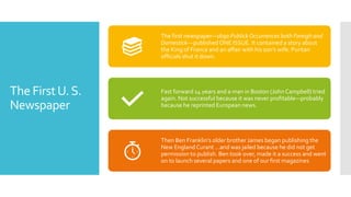 The FirstU.S.
Newspaper
The first newspaper—1690 PublickOccurrences both Foreigh and
Domestick---publishedONE ISSUE. It contained a story about
the King of France and an affair with his son’s wife. Puritan
officials shut it down.
Fast forward 14 years and a man in Boston (JohnCampbell) tried
again. Not successful because it was never profitable—probably
because he reprinted European news.
Then Ben Franklin’s older brother James began publishing the
New England Curant …and was jailed because he did not get
permission to publish. Ben took over, made it a success and went
on to launch several papers and one of our first magazines
 