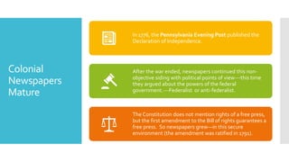 Colonial
Newspapers
Mature
In 1776, the Pennsylvania Evening Post published the
Declaration of Independence.
After the war ended, newspapers continued this non-
objective siding with political points of view---this time
they argued about the powers of the federal
government.---Federalist or anti-federalist.
The Constitution does not mention rights of a free press,
but the first amendment to the Bill of rights guarantees a
free press. So newspapers grew—in this secure
environment (the amendment was ratified in 1791).
 