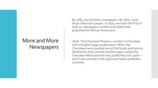 More and More
Newspapers
 By 1783, we had daily newspapers. By 1800, most
large cities had a paper. In 1820, we have the first of
over 40 newspapers written and edited and
published for African Americans
 1828. The Cherokee Phoenix—written in Cherokee
and in English began publication.When the
Cherokees were pushed out of the South and sent to
Oklahoma, they started another paper called the
Cherokee Advocate that was published until 1906---
and it was revived in the 1970s and today publishes
monthly.
 