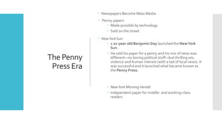 The Penny
Press Era
 Newspapers Become Mass Media:
 Penny papers
 Made possible by technology
 Sold on the street
 NewYork Sun
 a 22-year-old Benjamin Day launched the NewYork
Sun .
 He sold his paper for a penny and his mix of news was
different—no boring political stuff—but thrilling sex,
violence and human interest (with a tad of local news). It
was successful and it launched what became known as
the Penny Press.
 NewYork Morning Herald
 Independent paper for middle- and working-class
readers
 
