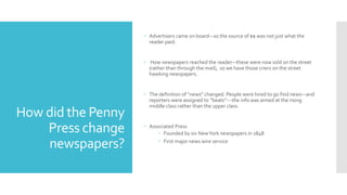 How did the Penny
Press change
newspapers?
 Advertisers came on board—so the source of $$ was not just what the
reader paid.
 How newspapers reached the reader—these were now sold on the street
(rather than through the mail), so we have those criers on the street
hawking newspapers.
 The definition of “news” changed. People were hired to go find news—and
reporters were assigned to “beats”---the info was aimed at the rising
middle class rather than the upper class.
 Associated Press
 Founded by six NewYork newspapers in 1848
 First major news wire service
 