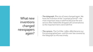 What new
inventions
changed
newspapers
again?
 The telegraph.The mix of news changed again.We
have the invention of the “inverted pyramid”—the
most important news is told first because the wire
service often failed (like dropped cell conversations)
so the important items were told first
 The camera. The CivilWar (1860-1865) became our
first photographed war—and this war was covered by
the telegraph so info was timely.
 