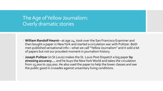 TheAge ofYellowJournalism:
Overly dramatic stories
 William Randolf Hearst—at age 24, took over the San Francisco Examiner and
then bought a paper in NewYork and started a circulation war with Pulitzer. Both
men published sensational info---what we call “Yellow Journalism” and it sold a lot
of papers but not our proudest moment in journalism history.
 Joseph Pulitzer (in St Louis) makes the St. Louis Post Dispatch a big paper by
stressing accuracy…. and he buys the NewYorkWorld and takes the circulation
from 15,000 to 250,000. He also used the paper to help the lower classes and see
the public good in crusades against unsanitary living conditions.
 