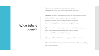 What info is
news?
 The common elements that characterize newsworthy stories are:
 1. Timeliness: To be news, news must be fresh, immediate, and current.
 2. Proximity: The closer a news event is to your home, the more important you perceive
 it to be. In addition to geographical proximity, a news story might have
 psychological proximity, which occurs when you identify with the story
 topic (health, college, jobs) regardless of the story’s geographical origin.
 3. Prominence: The more important a person is, the more valuable he or she is as a news
 source. Even infamous criminals have news value, hence the frequent
 media coverage of their past lives and recent exploits.
 4. Consequence: Events that affect a great many people have built-in news value.
 5. Human Interest: Stories arousing some emotion in the audience. They may be uplifting,
 bizarre, ironic, or dramatic.
 