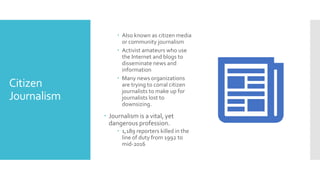 Citizen
Journalism
 Also known as citizen media
or community journalism
 Activist amateurs who use
the Internet and blogs to
disseminate news and
information
 Many news organizations
are trying to corral citizen
journalists to make up for
journalists lost to
downsizing.
 Journalism is a vital, yet
dangerous profession.
 1,189 reporters killed in the
line of duty from 1992 to
mid-2016
 