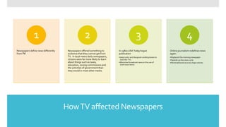 HowTV affected Newspapers
Newspapers define news differently
from TV
1
Newspapers offered something to
audience that they cannot get from
TV. In local metro daily newspapers,
citizens were far more likely to learn
about things such as taxes,
education, zoning commissions and
the activities of government than
they would in most other media.
2
In 1980s USA Today began
publication
•Used color and designed vending boxes to
look like TVs
•Mimicked broadcast news in the use of
brief news items
3
Online journalism redefines news
again.
•Replaced the morning newspaper
•Speeds up the news cycle
•Nontraditional sources shape stories
4
 