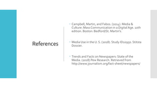References
 Campbell, Martin, and Fabos. (2014). Media &
Culture: Mass Communication in a DigitalAge. 10th
edition. Boston: Bedford/St. Martin’s.
 Media Use in the U. S. (2018). Study ID10950. Stitsta
Dossier.
 Trends and Facts on Newspapers: State of the
Media. (2018) Pew Research. Retrieved from
http://www.journalism.org/fact-sheet/newspapers/
 