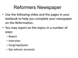 Reformers Newspaper
• Use the following slides and the pages in your
textbook to help you complete your newspaper
on the Reformation.
• You may report on the topics in a number of
ways:
– Report
– Interview
– Song/rap/poem
– Eye witness accounts
 