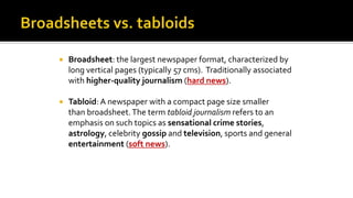  Broadsheet: the largest newspaper format, characterized by
long vertical pages (typically 57 cms). Traditionally associated
with higher-quality journalism (hard news).
 Tabloid: A newspaper with a compact page size smaller
than broadsheet.The term tabloid journalism refers to an
emphasis on such topics as sensational crime stories,
astrology, celebrity gossip and television, sports and general
entertainment (soft news).
 