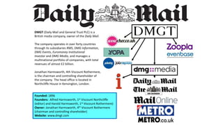 DMGT (Daily Mail and General Trust PLC) is a
British media company, owner of the Daily Mail.
The company operates in over forty countries
through its subsidiaries RMS, DMG Information,
DMG Events, Euromoney Institutional
Investor and DMG Media, and manages a
multinational portfolio of companies, with total
revenues of almost £2 billion.
Jonathan Harmsworth, 4th Viscount Rothermere,
is the chairman and controlling shareholder of
the company. The head office is located in
Northcliffe House in Kensington, London.
Founded: 1896
Founders: Alfred Harmsworth, 1st Viscount Northcliffe
(editor) and Harold Harmsworth, 1st Viscount Rothermere)
Owner: Jonathan Harmsworth, 4th Viscount Rothermere
(chairman and controlling shareholder)
Website: www.dmgt.com
 