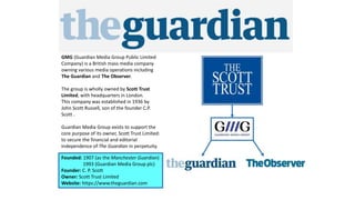 Founded: 1907 (as the Manchester Guardian)
1993 (Guardian Media Group plc)
Founder: C. P. Scott
Owner: Scott Trust Limited
Website: https://www.theguardian.com
GMG (Guardian Media Group Public Limited
Company) is a British mass media company
owning various media operations including
The Guardian and The Observer.
The group is wholly owned by Scott Trust
Limited, with headquarters in London.
This company was established in 1936 by
John Scott Russell, son of the founder C.P.
Scott .
Guardian Media Group exists to support the
core purpose of its owner, Scott Trust Limited:
to secure the financial and editorial
independence of The Guardian in perpetuity.
 
