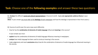 Task: Choose one of the following examples and answer these two questions
Q1. Analyse the different social and cultural representations in Sources A and B. Apply one appropriate audience theory in your
answer.
(Note: In your answer you must refer to the ideology of each newspaper and how this ideology is represented in their front covers.)
Q2. Sources A and B cover the same news event differently:
• How far has the combination of elements of media language influenced meaning in the sources?
In your answer you must:
• explain how the combination of elements of media language influences meaning in newspapers.
• analyse how media language has been used to construct meaning in the sources.
• make judgements and reach conclusions about how far the combination of elements of media language has influenced meaning in
the sources.
 