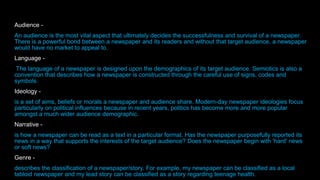 Audience -
An audience is the most vital aspect that ultimately decides the successfulness and survival of a newspaper.
There is a powerful bond between a newspaper and its readers and without that target audience, a newspaper
would have no market to appeal to.
Language -
The language of a newspaper is designed upon the demographics of its target audience. Semiotics is also a
convention that describes how a newspaper is constructed through the careful use of signs, codes and
symbols.
Ideology -
is a set of aims, beliefs or morals a newspaper and audience share. Modern-day newspaper ideologies focus
particularly on political influences because in recent years, politics has become more and more popular
amongst a much wider audience demographic.
Narrative -
is how a newspaper can be read as a text in a particular format. Has the newspaper purposefully reported its
news in a way that supports the interests of the target audience? Does the newspaper begin with 'hard' news
or soft news?
Genre -
describes the classification of a newspaper/story. For example, my newspaper can be classified as a local
tabloid newspaper and my lead story can be classified as a story regarding teenage health.
 