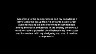 According to the demographics and my knowledge I
have taken the group from 18 onwards as my target
audience taking an aim of reviving the print media
among the youth and people in the society otherwise. I
want to create a powerful bond between my newspaper
and its readers with my designing and use of media’s
components.
 