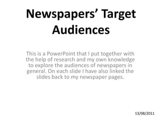 Newspapers’ Target Audiences This is a PowerPoint that I put together with the help of research and my own knowledge to explore the audiences of newspapers in general. On each slide I have also linked the slides back to my newspaper pages. 13/08/2011 