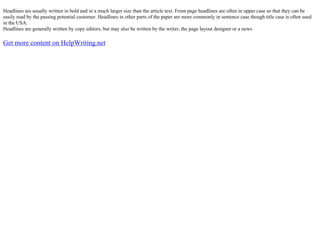 Headlines are usually written in bold and in a much larger size than the article text. Front page headlines are often in upper case so that they can be
easily read by the passing potential customer. Headlines in other parts of the paper are more commonly in sentence case though title case is often used
in the USA.
Headlines are generally written by copy editors, but may also be written by the writer, the page layout designer or a news
Get more content on HelpWriting.net
 