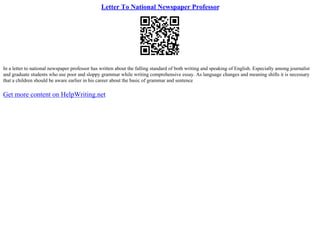 Letter To National Newspaper Professor
In a letter to national newspaper professor has written about the falling standard of both writing and speaking of English. Especially among journalist
and graduate students who use poor and sloppy grammar while writing comprehensive essay. As language changes and meaning shifts it is necessary
that a children should be aware earlier in his career about the basic of grammar and sentence
Get more content on HelpWriting.net
 