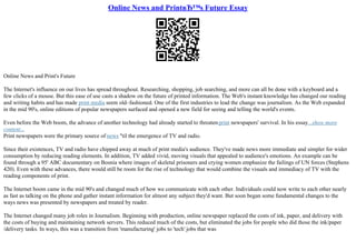 Online News and PrintвЂ™s Future Essay
Online News and Print's Future
The Internet's influence on our lives has spread throughout. Researching, shopping, job searching, and more can all be done with a keyboard and a
few clicks of a mouse. But this ease of use casts a shadow on the future of printed information. The Web's instant knowledge has changed our reading
and writing habits and has made print media seem old–fashioned. One of the first industries to lead the change was journalism. As the Web expanded
in the mid 90's, online editions of popular newspapers surfaced and opened a new field for seeing and telling the world's events.
Even before the Web boom, the advance of another technology had already started to threatenprint newspapers' survival. In his essay...show more
content...
Print newspapers were the primary source of news ''til the emergence of TV and radio.
Since their existences, TV and radio have chipped away at much of print media's audience. They've made news more immediate and simpler for wider
consumption by reducing reading elements. In addition, TV added vivid, moving visuals that appealed to audience's emotions. An example can be
found through a 95' ABC documentary on Bosnia where images of skeletal prisoners and crying women emphasize the failings of UN forces (Stephens
420). Even with these advances, there would still be room for the rise of technology that would combine the visuals and immediacy of TV with the
reading components of print.
The Internet boom came in the mid 90's and changed much of how we communicate with each other. Individuals could now write to each other nearly
as fast as talking on the phone and gather instant information for almost any subject they'd want. But soon began some fundamental changes to the
ways news was presented by newspapers and treated by reader.
The Internet changed many job roles in Journalism. Beginning with production, online newspaper replaced the costs of ink, paper, and delivery with
the costs of buying and maintaining network servers. This reduced much of the costs, but eliminated the jobs for people who did those the ink/paper
/delivery tasks. In ways, this was a transition from 'manufacturing' jobs to 'tech' jobs that was
 