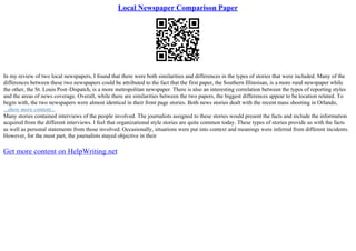 Local Newspaper Comparison Paper
In my review of two local newspapers, I found that there were both similarities and differences in the types of stories that were included. Many of the
differences between these two newspapers could be attributed to the fact that the first paper, the Southern Illinoisan, is a more rural newspaper while
the other, the St. Louis Post–Dispatch, is a more metropolitan newspaper. There is also an interesting correlation between the types of reporting styles
and the areas of news coverage. Overall, while there are similarities between the two papers, the biggest differences appear to be location related. To
begin with, the two newspapers were almost identical in their front page stories. Both news stories dealt with the recent mass shooting in Orlando,
...show more content...
Many stories contained interviews of the people involved. The journalists assigned to these stories would present the facts and include the information
acquired from the different interviews. I feel that organizational style stories are quite common today. These types of stories provide us with the facts
as well as personal statements from those involved. Occasionally, situations were put into context and meanings were inferred from different incidents.
However, for the most part, the journalists stayed objective in their
Get more content on HelpWriting.net
 