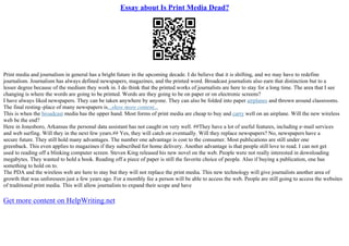Essay about Is Print Media Dead?
Print media and journalism in general has a bright future in the upcoming decade. I do believe that it is shifting, and we may have to redefine
journalism. Journalism has always defined newspapers, magazines, and the printed word. Broadcast journalists also earn that distinction but to a
lesser degree because of the medium they work in. I do think that the printed works of journalists are here to stay for a long time. The area that I see
changing is where the words are going to be printed. Words are they going to be on paper or on electronic screens?
I have always liked newspapers. They can be taken anywhere by anyone. They can also be folded into paper airplanes and thrown around classrooms.
The final resting–place of many newspapers is...show more content...
This is when the broadcast media has the upper hand. Most forms of print media are cheap to buy and carry well on an airplane. Will the new wireless
web be the end?
Here in Jonesboro, Arkansas the personal data assistant has not caught on very well. ##They have a lot of useful features, including e–mail services
and web surfing. Will they in the next few years.## Yes, they will catch on eventually. Will they replace newspapers? No, newspapers have a
secure future. They still hold many advantages. The number one advantage is cost to the consumer. Most publications are still under one
greenback. This even applies to magazines if they subscribed for home delivery. Another advantage is that people still love to read. I can not get
used to reading off a blinking computer screen. Steven King released his new novel on the web. People were not really interested in downloading
megabytes. They wanted to hold a book. Reading off a piece of paper is still the favorite choice of people. Also if buying a publication, one has
something to hold on to.
The PDA and the wireless web are here to stay but they will not replace the print media. This new technology will give journalists another area of
growth that was unforeseen just a few years ago. For a monthly fee a person will be able to access the web. People are still going to access the websites
of traditional print media. This will allow journalists to expand their scope and have
Get more content on HelpWriting.net
 