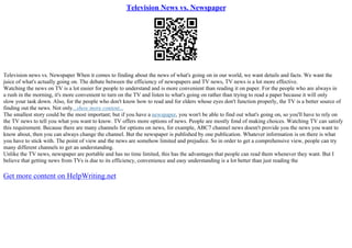 Television News vs. Newspaper
Television news vs. Newspaper When it comes to finding about the news of what's going on in our world, we want details and facts. We want the
juice of what's actually going on. The debate between the efficiency of newspapers and TV news, TV news is a lot more effective.
Watching the news on TV is a lot easier for people to understand and is more convenient than reading it on paper. For the people who are always in
a rush in the morning, it's more convenient to turn on the TV and listen to what's going on rather than trying to read a paper because it will only
slow your task down. Also, for the people who don't know how to read and for elders whose eyes don't function properly, the TV is a better source of
finding out the news. Not only...show more content...
The smallest story could be the most important; but if you have a newspaper, you won't be able to find out what's going on, so you'll have to rely on
the TV news to tell you what you want to know. TV offers more options of news. People are mostly fond of making choices. Watching TV can satisfy
this requirement. Because there are many channels for options on news, for example, ABC7 channel news doesn't provide you the news you want to
know about, then you can always change the channel. But the newspaper is published by one publication. Whatever information is on there is what
you have to stick with. The point of view and the news are somehow limited and prejudice. So in order to get a comprehensive view, people can try
many different channels to get an understanding.
Unlike the TV news, newspaper are portable and has no time limited, this has the advantages that people can read them whenever they want. But I
believe that getting news from TVs is due to its efficiency, convenience and easy understanding is a lot better than just reading the
Get more content on HelpWriting.net
 