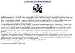 Newspaper Report On The Newspaper
Newspaper If you step outside depending on where you live you get your local newspaper each morning. Many people all around us enjoy the
newspaper and the stories in it that provide us with local news as well as news from a couple cities down. Newspapers first began their journey in the
18th century, when the colonial newspaper was published. The first piece of news that would later help conjure up the newspaper only had one news
item on it. A man named James Franklin who was the younger sibling of Benjamin Franklin wrote a simple one page news sheet. Some in the past
saw the newspaper as a way of servicing god, therefore to them the newspaper would contain stories in which told about religion.
A town known as Williamsburg was a well...show more content...
The 'Tribune Company of Chicago' owns the paper, which only discusses news occurring in Broward and Palm Beach counties. A columnist of the
name Mike Carlton, who began his career early at the age of 17 working for the Australian Broadcasting Commission was well known because of
his report given as a fighter in Vietnam got him much respect as well as a permanent spot in the paper. Carlton says that in order to write you must
build a reasonable and strong standing format. He writes for 'The Sydney Morning Herald', and although he had a rising position when it came to
writing he did refuse to write his column once in August of the year 2008 because the story was about journalist of 'Fairfax Media' striking.
Magazines
The editor and publisher Jann Wenner founded 'Rolling Stone' magazine in the year of 1967. This magazine is a united states based magazine in
which is mainly focused on the topics of music, liberal politics, and popular culture. Also involved with the magazine is the music critic who's name
is Ralph J. Gleason. Rolling Stone magazine like a newspaper has to have a format; their format was altered in order to appeal to younger readers.
Magazines such as the Rolling Stone was conjured up with money borrowed by Wenner, who borrowed money from many members of her family.
Magazines are usually financed by advertising, or even pre–paid subscriptions.
The first magazine in the world was published in Germany; in 1663 ad it was called Erbauliche
Get more content on HelpWriting.net
 
