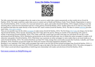 Essay On Online Newspaper
The fully customized online newspaper allows the reader to have access to audio/video content automatically on their mobile device (Ferrell &
Hartline, 2014). The reader would have audio/video access to content such as Health and Wellness, Foods, Travel, Brands, Organizations to name a
few (Ferrell & Hartline, 2014). As well as live local and national news, sports, and weather (Ferrell & Hartline, 2014). Imagine clicking on one link
and being able to search for travel destination spot for a winter getaway (Ferrell & Hartline, 2014). Another option may be to click on a story about
the Superbowl that takes the reader directly to their favorite NFL team's website (Ferrell & Hartline, 2014). The ideas or content marketing provides
much value...show more content...
There are two possible ways for the online newspaper to make money (Ferrell & Hartline, 2014). The first being USA Todaycan charge a fee for their
App (Ferrell & Hartline, 2014). Second, advertising, like USA Today did in the past by offering six months of free advertising with a paid six
months of advertising (Ferrell & Hartline, 2014). USA Today could offer content topic providers front page one inch blocks for one day a week
advertising (Ferrell & Hartline, 2014). Distribution and promotion are the third and fourth steps, how to market the online newspaper to readers of all
ethnicities, and genders (Ferrell & Hartline, 2014). What better way to promote an online newspaper to varies readers than to use social media as an
outlet (Ferrell & Hartline, 2014). The website HootSuite can help USA Today manage their social media accounts like Facebook, LinkedIn, and Twitter
(Hendrick, 2016). HootSuite can provide insight into which post resonate with target populations (Hendrick, 2016).
Branding is very important, USA Today online newspaper logo needs to stay the same all their printed newspaper logo (Ferrell & Hartline, 2014). A
blue filled in circle with the same font USA TODAY printed in caps to the right of the blue circle (Ferrell & Hartline, 2014). The online newspaper is
USA Today's social and ethical responsibility to build long–term relationships with readers and advertisers (Ferrell & Hartline, 2014).
Get more content on HelpWriting.net
 