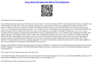 Essay about The Important Role of News Reporters
The Important Role of News Reporters
Every morning when I get up, the very first thing I do is turn on the TV––but not for cartoons or MTV. It has become a habit for me to watch the news
in the morning. I feel the need to know what is going on because I know that no matter where the news happens, 99 percent of the time it will,
directly or indirectly, affect me or people I care about. The broadcast media has become a part of my life and the lives of almost everyone in the
Western world. We may not know the names of oursenators, but Katie Couric or Tom Brokaw are familiar names in every American household. Not
many of us realize, however, that the job of the news reporter is not as glorious as we imagine. This paper will offer you a...show more content...
It is believed that the audience will not put any special effort in trying to comprehend the story––if it is confusing, they will change the channel. This
applies especially to the broadcast media. Unlike a reader with a newspaper, the listener/viewer does not have an option of rereading a confusing
sentence for better understanding. If one aspect of a story is missed or misunderstood because of poor wording, there is no way of rewinding the
tape to get back to it. Therefore, broadcast journalists must be very clear and concise in their writing and try to avoid long names, titles, or big
numbers. To illustrate this point, here is a newspaper paragraph. Try to read it out loud like a newscaster and decide if it is easily understandable to a
driver who is battling the morning traffic while listening to your newscast.
Surgeon General William H. Shearer announced today that Charles R. Mahaffey, 45, chairman of the US Pharmaceutical Corporation, had succeeded
Donald P. Ingraham, 64, president of the National Educational Media Association, to head the government's Anti
–Smoking Campaign starting next
month (Shook 13).
Now compare it with a radio newscast copy of the same story:
"The Surgeon General's office has appointed a new man to head its Anti–Smoking Campaign. He is a 45–year–old Charles Mahaffey, Chairman of US
Pharmaceutical. Mahaffey will take over from Donald Ingraham next month (Shook 13).
The broadcast story breaks a long sentence into two more
 