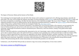 The Impact of Electronic Media and the Internet on Print Media
New technology has developed rapidly since the birth of the internet, and it continues to expand and evolve affecting many domains, especially the
print media. This essay will investigate the influence and impact of current technology of the electronic media and World Wide Web onprint media, and
how future developments in technology will affect the future direction of the traditional newspaper. The way in which "Bloggers" have influenced
traditional journalism will also be explored and how this has affected the journalism profession. In addition, the negative impacts of how the electronic
media is being used as a political forum will also be investigated. Finally, the...show more content...
It has been reported that the future of electronic information is not embraced by a lot of the news media as free interactive services generate low
levels of interest with pay–per–call services as the main source of revenue. However, Rupert Murdoch saw the opportunities offered by new
technology, and through diversification created an international press, followed by a television domain, creating a truly global media empire
(Shawcross:1999).
However, other print media have resisted being fully represented on the web. Interestingly, reports claim the traditional newspaper will continue to
survive due to common factors such as the much loved writer or columnist, local community news and the personal link to world news (Fulton 1996).
However it could be argued that these same factors are applicable to the internet. Melinda McAdams, a primary contributor in the setup of the
Washington's Posts online service, recognizes the above mentioned factors also support the internet inferring "a person with a lot of on–line experience
thinks more about connections, organization, movement within and among sets of information, and communication among different people"
(Fulton:1996) demonstrating that the similar relationships can be formed with journalists over the internet.
Furthermore, as the World Wide Web provides an interactive stage, the accuracy and legitimacy of news items could be
Get more content on HelpWriting.net
 