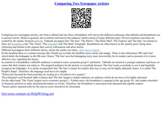 Comparing Two Newspaper Articles
Comparing two newspaper articles, one from a tabloid and one from a broadsheet will convey the different techniques that tabloids and broadsheets use
to present stories. Media in general, aim to inform and interest the audience which consist of many different types. Diverse emotions and ideas are
created by the media; foremost tabloids. Tabloids are papers like 'The Sun', 'The Mirror', 'The Daily Mail', 'The Express' and 'The Star'. In contrast to
these are broadsheets like 'The Times', 'The Guardian' and 'The Daily Telegraph'. Broadsheets are often known as the 'quality press' being more
informing and formal in the manner they convey information and news stories.
Different newspapers show different stories; stories the reader can relate...show more content...
In this headline there is a comma missing after 'Sarah' just to make the headline more catchy and snappy. There is also alliteration 'M6' and 'man'
which labels the kidnapper as the M6 man. Hence, 'The Sun' sees the kidnapping story more newsworthy for its readers and so presents it in a more
affective way, regarding the layout.
In contrast to a broadsheet a tabloid's audience is aimed at socio–economic group C and below. Tabloids are aimed at a younger audience and focus on
issues that their readers can relate to. The targeted audience for the picture is everybody because 'The Sun' wants everybody to see it and hopefully
recognize the kidnapper. It is easily recognizable that 'The Sun' is meant for readers that may or may not be highly educated, hence, it is called 'The
People's Paper'. Therefore, the language used has to be simple:
"Police also boosted the hunt yesterday by issuing an e–fit (above) of a suspect."
The colloquial word 'boosted' adds evidence that 'The Sun' targets a simple audience; an audience which do not have to be highly educated.
On the other hand, 'The Times' targets socio–economic group C+. Further more, the broadsheet is targeted at the age group 30+ and readers absorbed
in financial, political or other international matters or events. Therefore, the broadsheet is associated with educated and capable readers:
"Sussex police repeated calls for the man to come forward to be eliminated
Get more content on HelpWriting.net
 