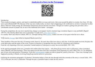 Analysis of a Story in the Newspaper
Introduction
'News media investigate, analyze, and report to stakeholder publics on issues and event s that occur around the globe in a twenty–four–hour, 365–day
news cycle' (Richard,2007:98). Because of the way news media works, we know what is happening in the world and we can have 'connection' to other
places. With new media arising, the information transmission process become even faster. Though new media is getting more prevalent, still, a
considerable amount of people rely on one of the traditional news media – newspaper.
Facing the competition, the way news reported may change as newspapers 'need to maintain large circulation figures to stay profitable' (Bignell
1997:83). This directly affects how news is presented. To make news...show more content...
It is usually 'short' and 'effective' (Reah, 2002:15). Through looking at the headline, readers can more or less guess what the text is about.
'8 HK tourists, hostage–taker killed on hijacked Manila tourist bus'
There headline of the news has only 10 running words, however, the main idea of the news story is still clear. It tells the people involved, the place the
event taken place and the nature of the event. It shows its function to 'encapsulate' the news (ibid:14). Orientation and evaluation
From the very beginning of the story, journalists' 'mental analysis of what goes in a story' has involved (Bell, 1991: 169).
In the opening paragraph of the news, journalist tells readers about four aspects – who (Hong Kong tourists and ex–policeman), when (yesterday),
where (Manila), and what (hostage). These four aspects are the basic facts that 'concentrate at the beginning of a story' (Bell:1991). It is an obligatory
part of news story and named as 'Orientation'. From this lead paragraph, readers are able to grasp the context of the news – There was a hostage event
happened yesterday in Manila, involving Hong Kong tourists and an ex–policeman.
Following the orientation paragraph is 'Evaluation'. Orientation helps to 'form the lens through which the reminder of the story is viewed' (ibid., 1991:
152). In this part, the story is elaborated. Through this part, a journalist hopes to make the text seem to
 