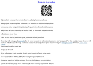 Essay on journalism
A journalist is someone who works in the news gathering business, such as a
photographer, editor or reporter. Journalism is all around us. It dominates television and
surrounds us in the vast publishing industry of popularization. Journalism influence our
perspectives on issues concerning us. In other words, its undeniable that journalism has
a deep impact on our lives.
There are two sides to journalism – good journalism and bad journalism.
According to K. Minogue, the journalist has the power to mould the information they receive into "propaganda" or they could just report the news with
additions of both side of the story. Journalism could even cause a political uproar like uncovering the Watergate scandal that forced...show more
content...
A dishonest journalist would face
charges by the court.
Being independent would mean that there is no government influence in the media.
The Singapore Press Holding (SPH), the leading newspaper publisher in
Singapore, is a private holding company. However, the Singapore government has a
system of controlling every media outlet through annual licensing requirements. Several
 