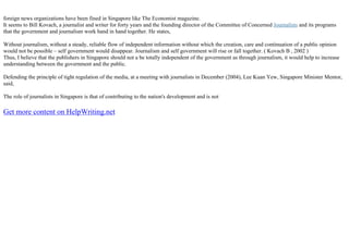 foreign news organizations have been fined in Singapore like The Economist magazine.
It seems to Bill Kovach, a journalist and writer for forty years and the founding director of the Committee of Concerned Journalists and its programs
that the government and journalism work hand in hand together. He states,
Without journalism, without a steady, reliable flow of independent information without which the creation, care and continuation of a public opinion
would not be possible – self government would disappear. Journalism and self government will rise or fall together. ( Kovach B , 2002 )
Thus, I believe that the publishers in Singapore should not a be totally independent of the government as through journalism, it would help to increase
understanding between the government and the public.
Defending the principle of tight regulation of the media, at a meeting with journalists in December (2004), Lee Kuan Yew, Singapore Minister Mentor,
said,
The role of journalists in Singapore is that of contributing to the nation's development and is not
Get more content on HelpWriting.net
 