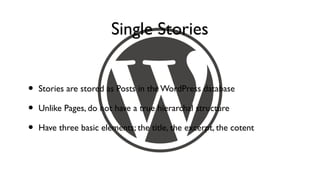 Single Stories


•   Stories are stored as Posts in the WordPress database

•   Unlike Pages, do not have a true hierarchal structure

•   Have three basic elements; the title, the excerpt, the cotent
 