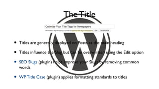 The Title


•   Titles are generally displayed on Posts as the main heading

•   Titles influence the Slug but can be overwritten using the Edit option

•   SEO Slugs (plugin) helps improve your Slugs by removing common
    words

•   WP Title Case (plugin) applies formatting standards to titles
 