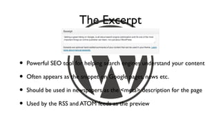 The Excerpt


•   Powerful SEO tool for helping search engines understand your content

•   Often appears as the snippet on Google pages, news etc.

•   Should be used in newspapers as the <meta> description for the page

•   Used by the RSS and ATOM feeds as the preview
 